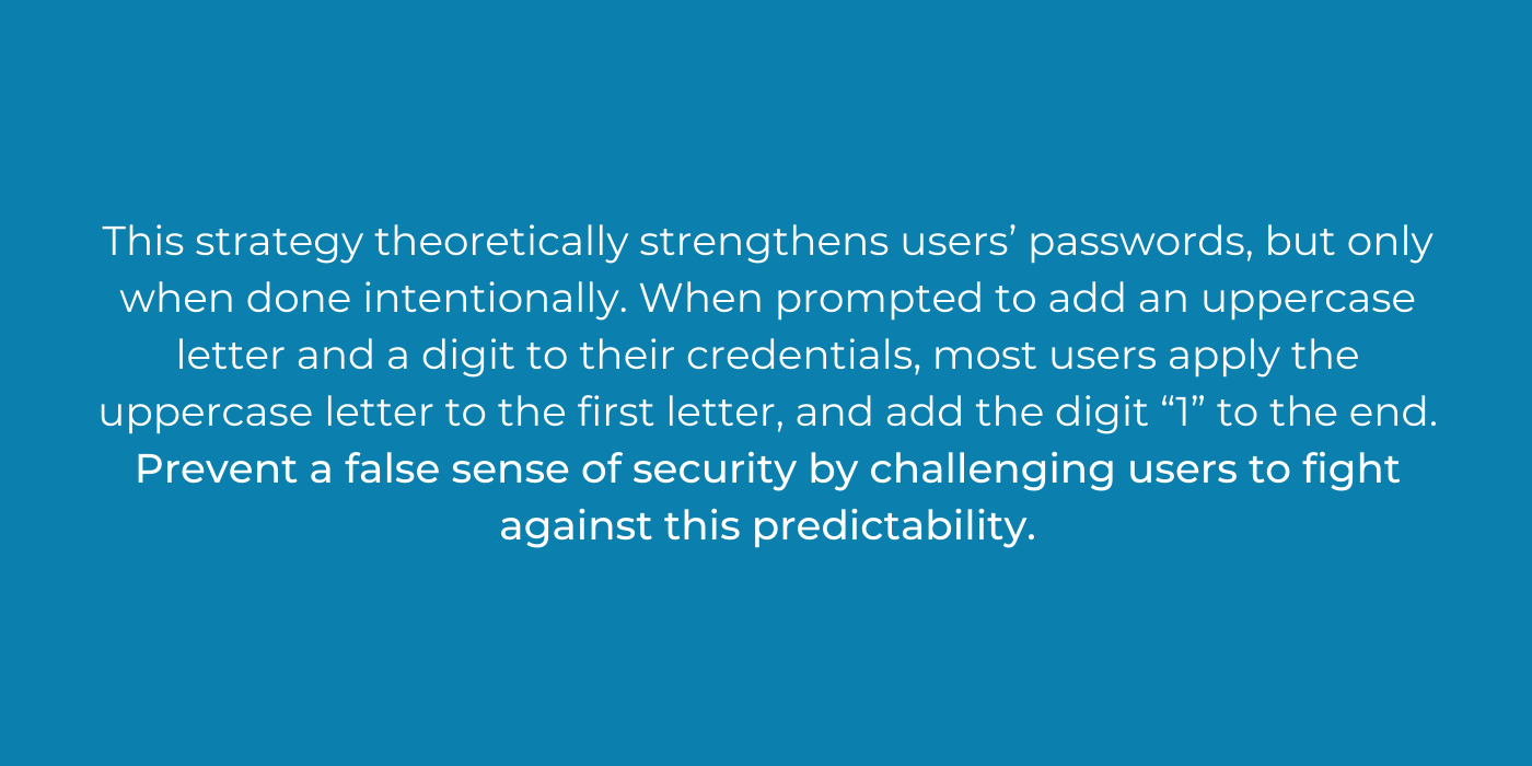 This strategy theoretically strengthens users’ passwords, but only when done intentionally. When prompted to add an uppercase letter and a digit to their credentials, most users apply the uppercase letter to the firs.png